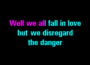 Well we all fall in love

but we disregard
the danger