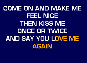 COME ON AND MAKE ME
FEEL NICE
THEN KISS ME
ONCE 0R TWICE
AND SAY YOU LOVE ME
AGAIN