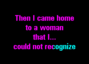 Then I came home
to a woman

that I...
could not recognize