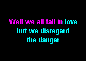 Well we all fall in love

but we disregard
the danger