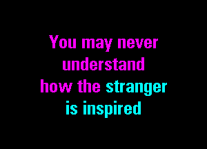 You may never
understand

how the stranger
is inspired