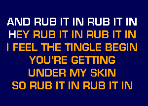 AND RUB IT IN RUB IT IN
HEY RUB IT IN RUB IT IN
I FEEL THE TINGLE BEGIN
YOU'RE GETTING
UNDER MY SKIN
SO RUB IT IN RUB IT IN