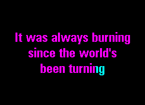 It was always burning

since the world's
been turning