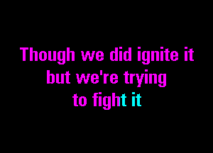 Though we did ignite it

but we're trying
to fight it