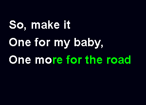 So, make it
One for my baby,

One more for the road