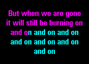 But when we are gone
it will still he burning on
and on and on and on
and on and on and on
and on