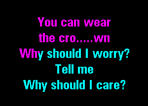You can wear
the cm ..... wn

Why should I worry?
Tell me
Why should I care?
