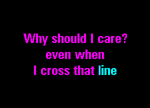 Why should I care?

even when
I cross that line