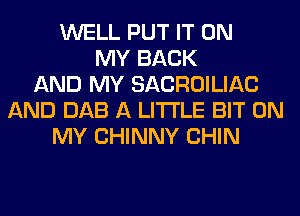 WELL PUT IT ON
MY BACK
AND MY SACROILIAC
AND DAB A LITTLE BIT ON
MY CHINNY CHIN
