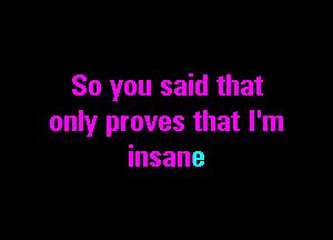 So you said that

only proves that I'm
insane
