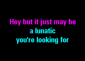 Hey but it iust may be

a lunatic
you're looking for