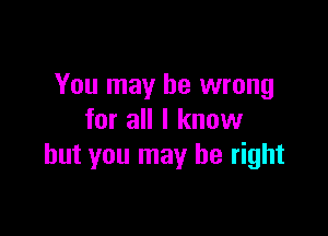 You may be wrong

for all I know
but you may be right