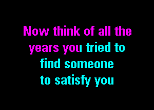 Now think of all the
years you tried to

find someone
to satisfy you