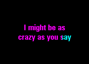 I might be as

crazy as you say