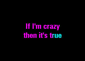 If I'm crazy

then it's true