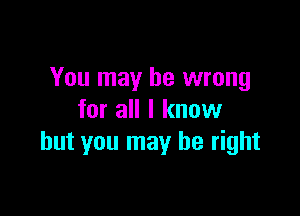 You may be wrong

for all I know
but you may be right