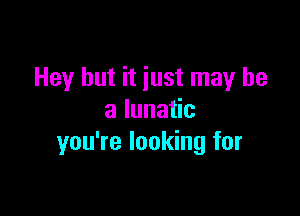 Hey but it iust may be

a lunatic
you're looking for