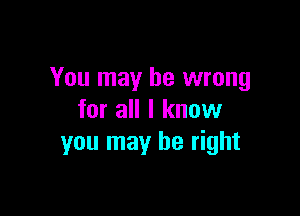 You may be wrong

for all I know
you may be right
