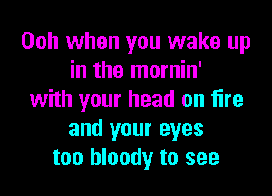 00h when you wake up
in the mornin'

with your head on fire
and your eyes
too bloody to see