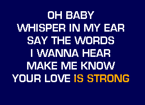 0H BABY
VVHISPER IN MY EAR
SAY THE WORDS
I WANNA HEAR
MAKE ME KNOW
YOUR LOVE IS STRONG