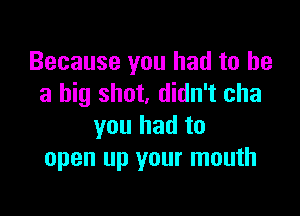 Because you had to he
a big shot, didn't cha

you had to
open up your mouth