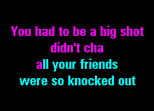 You had to he a big shot
didn't cha

all your friends
were so knocked out