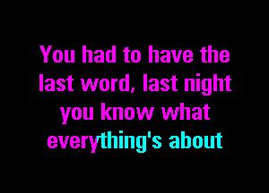 You had to have the
last word, last night

you know what
everything's about