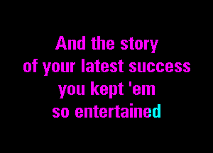 And the story
of your latest success

you kept 'em
so entertained