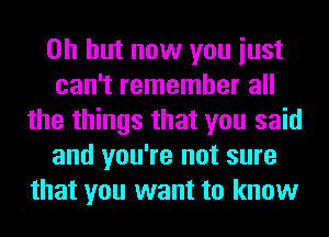 Oh but now you iust
can't remember all
the things that you said
and you're not sure
that you want to know