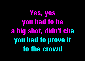 Yes, yes
you had to he

a big shot, didn't cha
you had to prove it
to the crowd