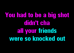 You had to he a big shot
didn't cha

all your friends
were so knocked out