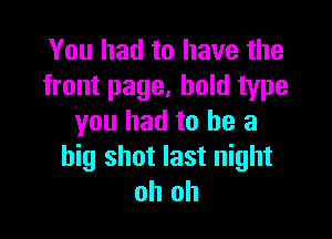 You had to have the
front page, bold type

you had to he a
big shot last night
oh oh