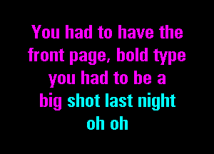 You had to have the
front page, bold type

you had to he a
big shot last night
oh oh