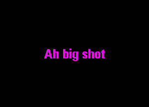 Ah big shot