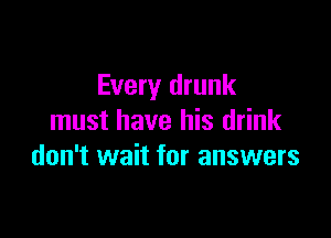 Every drunk

must have his drink
don't wait for answers