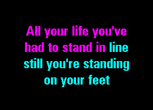 All your life you've
had to stand in line

still you're standing
on your feet