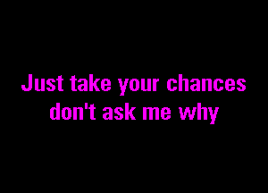 Just take your chances

don't ask me why