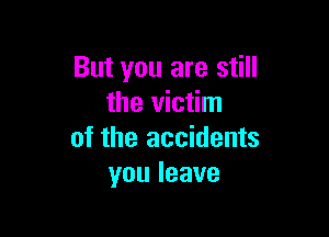 But you are still
the victim

of the accidents
youleave