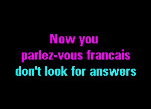 Now you

parlez-vous francais
don't look for answers