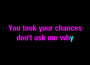 You took your chances

don't ask me why
