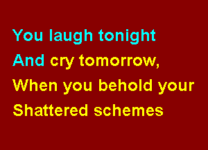 You laugh tonight
And cry tomorrow,

When you behold your
Shattered schemes