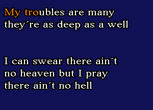 My troubles are many
they're as deep as a well

I can swear there ain't
no heaven but I pray
there ain't no hell