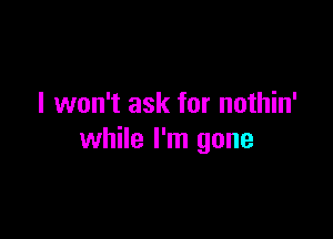 I won't ask for nothin'

while I'm gone