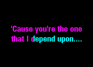 'Cause you're the one

that I depend upon....