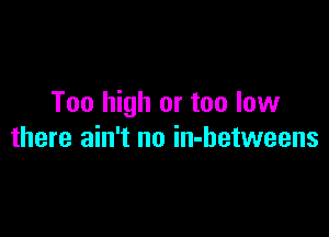 Too high or too low

there ain't no in-hetweens