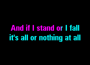 And if I stand or I fall

it's all or nothing at all