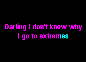 Darling I don't know why

I go to extremes