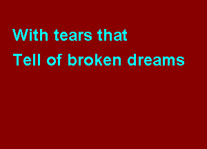 With tears that
Tell of broken dreams