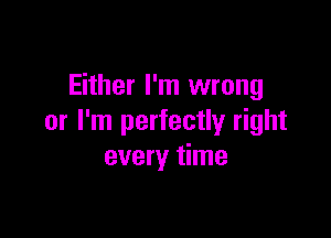 Either I'm wrong

or I'm perfectly right
every time