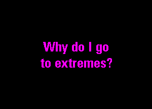 Why do I go

to extremes?